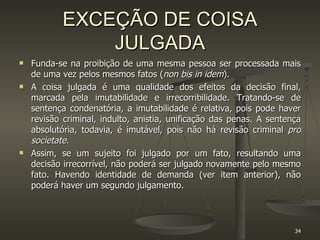 EXCEÇÃO DE COISA JULGADA Funda-se na proibição de uma mesma pessoa ser processada mais de uma vez pelos mesmos fatos ( non bis in idem ).  A coisa julgada é uma qualidade dos efeitos da decisão final, marcada pela imutabilidade e irrecorribilidade. Tratando-se de sentença condenatória, a imutabilidade é relativa, pois pode haver revisão criminal, indulto, anistia, unificação das penas. A sentença absolutória, todavia, é imutável, pois não há revisão criminal  pro societate. Assim, se um sujeito foi julgado por um fato, resultando uma decisão irrecorrível, não poderá ser julgado novamente pelo mesmo fato. Havendo identidade de demanda (ver item anterior), não poderá haver um segundo julgamento. 