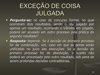 EXCEÇÃO DE COISA JULGADA Pergunta-se:   no caso de concurso formal, no qual ocorreram dois resultados, sendo o réu julgado por apenas um resultado, ocorrendo o trânsito em julgado, poderá ser acusado em outro processo pela prática do segundo resultado?  Resposta:   depende. Se a decisão do primeiro processo for de condenação, sim, caso em que as penas serão unificadas no juízo das execuções. Se a decisão do primeiro processo for de absolvição, o sujeito não poderá ser processado pelo outro resultado, sob pena de serem proferidas decisões contraditórias. 