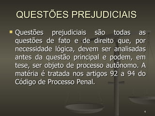 QUESTÕES PREJUDICIAIS Questões prejudiciais são todas as questões de fato e de direito que, por necessidade lógica, devem ser analisadas antes da questão principal e podem, em tese, ser objeto de processo autônomo. A matéria é tratada nos artigos 92 a 94 do Código de Processo Penal. 