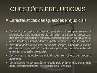 QUESTÕES PREJUDICIAIS Características das Questões Prejudiciais Anterioridade lógica : a questão prejudicial é sempre anterior à prejudicada. Não porque surgiu primeiro na discussão processual, mas por ser logicamente anterior. Primeiro decide-se ou aguarda-se a decisão da questão incidente e, posteriormente, julga-se o mérito. Necessariedade : a questão prejudicial sempre subordina o exame da questão principal. O mérito não pode ser decidido antes de enfrentar a questão prejudicial.  Autonomia : a questão prejudicial pode ser objeto de processo autônomo. Competência na apreciação : é julgada pelo próprio juízo penal, mas pode, excepcionalmente, ser julgada pelo juízo cível.  