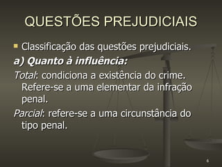 QUESTÕES PREJUDICIAIS Classificação das questões prejudiciais. a) Quanto à influência: Total : condiciona a existência do crime. Refere-se a uma elementar da infração penal.  Parcial : refere-se a uma circunstância do tipo penal. 