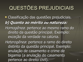 QUESTÕES PREJUDICIAIS Classificação das questões prejudiciais. b) Quanto ao mérito ou natureza: Homogênea : pertence ao mesmo ramo do direito da questão principal. Exemplo: exceção da verdade na calúnia. Heterogênea : pertence a ramo do direito distinto da questão principal. Exemplo: anulação de casamento e crime de bigamia (a anulação do casamento pertence ao direito civil). 