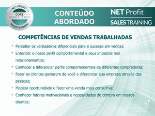 Perceber os verdadeiros diferenciais para o sucesso em vendas;
Entender o nosso perfil comportamental e seus impactos nos
relacionamentos;
Conhecer e diferenciar perfis comportamentais de diferentes compradores;
Fazer os clientes gostarem de você e diferenciar sua empresa através das
pessoas;
Mapear oportunidade e fazer uma venda mais consultiva;
Conhecer fatores motivacionais e necessidades de compra em nossos
clientes;
CONTEÚDO
ABORDADO
COMPETÊNCIAS DE VENDAS TRABALHADAS
 
