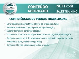 Gerar diferenciais competitivos através de evidências claras;
Fortalecer ainda mais o nosso poder de argumentação;
Superar barreiras e contornar objeções;
Conhecer os 3 fatores mais importantes para uma negociação estratégica;
Conhecer o nosso perfil de negociador e como isso pode impactar em meus
resultados a curto, médio e longo prazo;
Conhecer 8 formas eficazes para fechar a venda.
COMPETÊNCIAS DE VENDAS TRABALHADAS
CONTEÚDO
ABORDADO
 