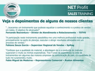 “...buscamos um treinamento que pudesse equalizar o conhecimento e a pratica de vendas
em todos. O objetivo foi alcançado!”
Fernando Boaventura – Diretor de Atendimento e Relacionamento - TOTVS
“A participação neste treinamento possibilitou-me uma melhora profissional muito grande,
principalmente na parte de planejar, executar e atingir resultados almejados em um
processo de vendas.”
Fabiano Souza Garcia – Supervisor Regional de Vendas – Spiltag
“Confesso que a qualidade do material, a abordagem do e a condução do instrutor
superaram e muito as minhas expectativas. Tive 4 anos de experiência na área de
treinamentos em algumas das maiores empresas de comunicação do país, e a qualidade de
tudo me surpreendeu muito.
Fabio Miguel de Medeiros – Representante Comercial – Ruston Alimentos
Veja o depoimentos de alguns de nossos clientes
 