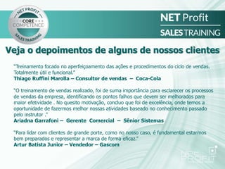 “Treinamento focado no aperfeiçoamento das ações e procedimentos do ciclo de vendas.
Totalmente útil e funcional.”
Thiago Ruffini Marolla – Consultor de vendas – Coca-Cola
“O treinamento de vendas realizado, foi de suma importância para esclarecer os processos
de vendas da empresa, identificando os pontos falhos que devem ser melhorados para
maior efetividade . No quesito motivação, concluo que foi de excelência, onde temos a
oportunidade de fazermos melhor nossas atividades baseado no conhecimento passado
pelo instrutor .”
Ariadna Garrafoni – Gerente Comercial – Sênior Sistemas
“Para lidar com clientes de grande porte, como no nosso caso, é fundamental estarmos
bem preparados e representar a marca de forma eficaz.”
Artur Batista Junior – Vendedor – Gascom
Veja o depoimentos de alguns de nossos clientes
 