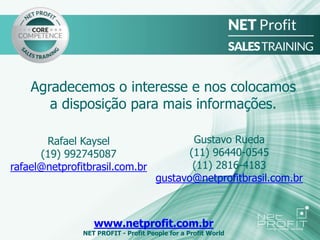 Agradecemos o interesse e nos colocamos
a disposição para mais informações.
www.netprofit.com.br
NET PROFIT - Profit People for a Profit World
Rafael Kaysel
(19) 992745087
rafael@netprofitbrasil.com.br
Gustavo Rueda
(11) 96440-0545
(11) 2816-4183
gustavo@netprofitbrasil.com.br
 