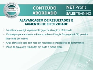 ALAVANCAGEM DE RESULTADOS E
AUMENTO DE EFETIVIDADE
Identificar e corrigir rapidamente gap’s de atuação e efetividade
Estratégias para aumentar o Retorno sobre a Energia Empregada-ROE, permite
fazer mais por menos
Criar planos de ação com foco em resultados e indicadores de performance
Plano de ação para resultados em curto e médio prazo
CONTEÚDO
ABORDADO
 