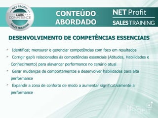 DESENVOLVIMENTO DE COMPETÊNCIAS ESSENCIAIS
Identificar, mensurar e gerenciar competências com foco em resultados
Corrigir gap’s relacionados às competências essenciais (Atitudes, Habilidades e
Conhecimento) para alavancar performance no cenário atual
Gerar mudanças de comportamentos e desenvolver habilidades para alta
performance
Expandir a zona de conforto de modo a aumentar significativamente a
performance
CONTEÚDO
ABORDADO
 