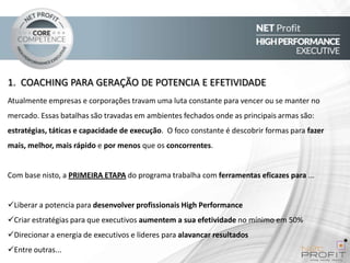1. COACHING PARA GERAÇÃO DE POTENCIA E EFETIVIDADE
Atualmente empresas e corporações travam uma luta constante para vencer ou se manter no
mercado. Essas batalhas são travadas em ambientes fechados onde as principais armas são:
estratégias, táticas e capacidade de execução. O foco constante é descobrir formas para fazer
mais, melhor, mais rápido e por menos que os concorrentes.

Com base nisto, a PRIMEIRA ETAPA do programa trabalha com ferramentas eficazes para ...
Liberar a potencia para desenvolver profissionais High Performance
Criar estratégias para que executivos aumentem a sua efetividade no mínimo em 50%
Direcionar a energia de executivos e lideres para alavancar resultados
Entre outras...

 