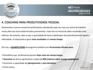 4. COACHING PARA PRODUTIVIDADE PESSOAL
Atualmente é comum encontrar profissionais estendendo cada vez mais sua rotina de trabalho
muito além das horas determinadas previamente. Tudo isto no intuito de obter resultados mais
efetivos. No entanto, sabe-se que a quantidade de horas trabalhadas não está diretamente ligada a

efetividade. O importante é gerar mais resultados em menos tempo.

Por isso, a QUARTA ETAPA do programa trabalha com ferramentas eficazes para...

Possibilitar que profissionais possam fazer mais em menos tempo
Aumentar de forma significativa o índice de ROE (retorno sobre energia empregada)
Aumentar a capacidade de planejamento e auto disciplina
Entre outras...

 