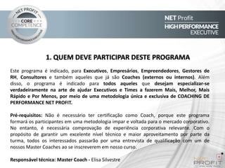 1. QUEM DEVE PARTICIPAR DESTE PROGRAMA
Este programa é indicado, para Executivos, Empresários, Empreendedores, Gestores de
RH, Consultores e também aqueles que já são Coaches (externos ou internos). Além
disso, o programa é indicado para todos aqueles que desejam especializar-se
verdadeiramente na arte de ajudar Executivos e Times a fazerem Mais, Melhor, Mais
Rápido e Por Menos, por meio de uma metodologia única e exclusiva de COACHING DE
PERFORMANCE NET PROFIT.
Pré-requisitos: Não é necessário ter certificação como Coach, porque este programa
formará os participantes em uma metodologia impar e voltada para o mercado corporativo.
No entanto, é necessária comprovação de experiência corporativa relevante. Com o
propósito de garantir um excelente nível técnico e maior aproveitamento por parte da
turma, todos os interessados passarão por uma entrevista de qualificação com um de
nossos Master Coaches ao se inscreverem em nosso curso.
Responsável técnica: Master Coach - Elisa Silvestre

 