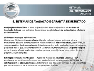 2. SISTEMAS DE AVALIAÇÃO E GARANTIA DE RESULTADO
Este programa oferece ROI – Todos os participantes deverão apresentar um Trabalho de
Conclusão de Curso com o objetivo de comprovar a aplicabilidade da metodologia e o Retorno
do Investimento.
Sistemas de Avaliação Personalizada
O programa é totalmente personalizado. Ou seja, cada participante assim que inicia o
treinamento, descreve e mensura em um Personal Plan suas habilidades atuais, assim como, as
suas perspectivas de desenvolvimento. Estas informações, serão analisadas durante a formação
pelo Head Trainer que, juntamente com um Master Coach/Mentor, traçarão um plano de apoio
ao participante, afim de auxiliá-lo ao máximo para que seus objetivos e expectativas durante o
programa, sejam atingidos.
Satisfação de Resultados Atingidos – Auditoria - Center for Advanced Coaching – USA
Atualmente, os participantes formados pela Net Profit Brasil, apontam um índice de 98% de
satisfação com os objetivos atingidos. Esta margem está 20 pontos acima da média apresentada
por outras empresas de treinamento em pesquisas similares.

 