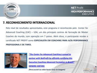 7. RECONHECIMENTO INTERNACIONAL
Pelo nível de resultados apresentados, este programa é reconhecido pelo Center for
Advanced Coaching (CAC) – USA, um dos principais centros de formação de Master

Coaches do mundo, com operação em 7 países. Além disso, o participante recebe o
certificado NET PROFIT como ESPECIALISTA EM COACHING PARA ALTA PERFORMANCE
PROFISSIONAL E DE TIMES.

“The Center For Advanced Coaching is proud to
partner with NetProfit by officially certifying this
Executive Coaching Advanced Formation in Brasil!”
HENDRE COETZEE
(Para assistir ao vídeo basta clicar na imagem)

 
