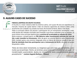 9. ALGUNS CASES DE SUCESSO
FIBRACEL (EMPRESA DO GRUPO VICUNHA)
A Vicunha é a maior indústria têxtil da América Latina, com quase 40 anos de experiência no
mercado. Empresa de capital aberto e líder em diversos segmentos da indústria têxtil, conta
atualmente com unidades nos estados do Ceará, Rio Grande do Norte, Bahia e São Paulo.
Todos os principais líderes (32 pessoas ) participaram de um treinamento semelhante a este,
onde através dos métodos ensinados para inovação e que foram realizados junto às equipes, os
quais tinham como principal objetivo gerar aumento de lucratividade ou redução de custos.
Nesta empresa, o projeto gerou um ROI (Retorno sobre Investimento) estimado em mais de
24x o valor investido no treinamento. Além de gerar um enorme Retorno sobre Investimento
(ROI), também gerou uma enorme integração entre os lideres de diversos setores e teve um
Nível de Satisfação Geral dos participantes com o treinamento de 92,5%, alto para um grupo
tão grande e seleto.

“Antes do início deste treinamento, eu imaginava que seria mais um treinamento, como
muitos que já participei. Porém, ao terminar, posso sentir que o projeto tem um poder de
transformação surpreendente. Ajudou-me imensamente tanto corporativamente quanto
pessoalmente.” - Luciano Augusto Barbosa – Fibracel

 