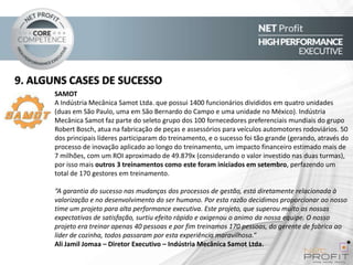 9. ALGUNS CASES DE SUCESSO
SAMOT
A Indústria Mecânica Samot Ltda. que possui 1400 funcionários divididos em quatro unidades
(duas em São Paulo, uma em São Bernardo do Campo e uma unidade no México). Indústria
Mecânica Samot faz parte do seleto grupo dos 100 fornecedores preferenciais mundiais do grupo
Robert Bosch, atua na fabricação de peças e assessórios para veículos automotores rodoviários. 50
dos principais líderes participaram do treinamento, e o sucesso foi tão grande (gerando, através do
processo de inovação aplicado ao longo do treinamento, um impacto financeiro estimado mais de
7 milhões, com um ROI aproximado de 49.879x (considerando o valor investido nas duas turmas),
por isso mais outros 3 treinamentos como este foram iniciados em setembro, perfazendo um
total de 170 gestores em treinamento.
“A garantia do sucesso nas mudanças dos processos de gestão, está diretamente relacionada à
valorização e no desenvolvimento do ser humano. Por esta razão decidimos proporcionar ao nosso
time um projeto para alta performance executiva. Este projeto, que superou muito as nossas
expectativas de satisfação, surtiu efeito rápido e oxigenou o animo da nossa equipe. O nosso
projeto era treinar apenas 40 pessoas e por fim treinamos 170 pessoas, do gerente de fabrica ao
líder de cozinha, todos passaram por esta experiência maravilhosa.”
Ali Jamil Jomaa – Diretor Executivo – Indústria Mecânica Samot Ltda.

 
