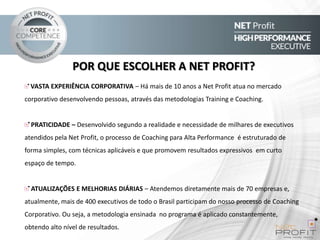 POR QUE ESCOLHER A NET PROFIT?
VASTA EXPERIÊNCIA CORPORATIVA – Há mais de 10 anos a Net Profit atua no mercado
corporativo desenvolvendo pessoas, através das metodologias Training e Coaching.

PRATICIDADE – Desenvolvido segundo a realidade e necessidade de milhares de executivos
atendidos pela Net Profit, o processo de Coaching para Alta Performance é estruturado de
forma simples, com técnicas aplicáveis e que promovem resultados expressivos em curto
espaço de tempo.

ATUALIZAÇÕES E MELHORIAS DIÁRIAS – Atendemos diretamente mais de 70 empresas e,
atualmente, mais de 400 executivos de todo o Brasil participam do nosso processo de Coaching

Corporativo. Ou seja, a metodologia ensinada no programa é aplicado constantemente,
obtendo alto nível de resultados.

 