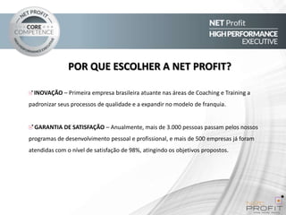 POR QUE ESCOLHER A NET PROFIT?
INOVAÇÃO – Primeira empresa brasileira atuante nas áreas de Coaching e Training a
padronizar seus processos de qualidade e a expandir no modelo de franquia.

GARANTIA DE SATISFAÇÃO – Anualmente, mais de 3.000 pessoas passam pelos nossos
programas de desenvolvimento pessoal e profissional, e mais de 500 empresas já foram

atendidas com o nível de satisfação de 98%, atingindo os objetivos propostos.

 