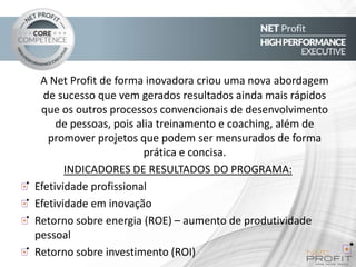 A Net Profit de forma inovadora criou uma nova abordagem
de sucesso que vem gerados resultados ainda mais rápidos
que os outros processos convencionais de desenvolvimento
de pessoas, pois alia treinamento e coaching, além de
promover projetos que podem ser mensurados de forma
prática e concisa.
INDICADORES DE RESULTADOS DO PROGRAMA:
Efetividade profissional
Efetividade em inovação
Retorno sobre energia (ROE) – aumento de produtividade
pessoal
Retorno sobre investimento (ROI)

 