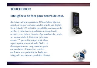 TOUCHDOOR
Inteligência de fora para dentro de casa.
As chaves viraram passado. O Touchdoor libera a
abertura da porta através da leitura de sua digital.
Uma tela de LCD colorida possibilita, com o uso de
senha, o cadastro de usuários e a consulta de
acessos com data e horário. Opcionalmente, pode
ser comandado à distância, pelo seu
celular**, permitindo que você abra
a porta para um convidado. Todos os
dedos podem ser programados para
comandarem diferentes cenários
conforme sua preferência. Pode ser
integrado aos demais produtos iHouse.
 