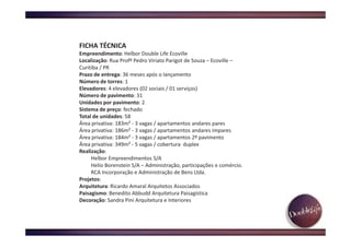 FICHA TÉCNICA
Empreendimento: Helbor Double Life Ecoville
Localização: Rua Profº Pedro Viriato Parigot de Souza – Ecoville –
Curitiba / PR
Prazo de entrega: 36 meses após o lançamento
Número de torres: 1
Elevadores: 4 elevadores (02 sociais / 01 serviços)
Número de pavimento: 31
Unidades por pavimento: 2
Sistema de preço: fechado
Total de unidades: 58
Área privativa: 183m² - 3 vagas / apartamentos andares pares
Área privativa: 186m² - 3 vagas / apartamentos andares impares
Área privativa: 184m² - 3 vagas / apartamentos 2º pavimento
Área privativa: 349m² - 5 vagas / cobertura duplex
Realização:
Helbor Empreendimentos S/A
Helio Borenstein S/A – Administração, participações e comércio.
RCA Incorporação e Administração de Bens Ltda.
Projetos:
Arquitetura: Ricardo Amaral Arquitetos Associados
Paisagismo: Benedito Abbudd Arquitetura Paisagística
Decoração: Sandra Pini Arquitetura e Interiores
 