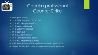Carreira profissional
Counter Strike
 Principais Titulos:
 1º @ ESEA Premium CS:GO 1v1
 1º @ XCL - Progaming Cup
 1º @ Venom Network
 1º @ Vl BC VENOM O2
 2º @ ESEA 5v5
 2º @ EUA Tournament
 3º @ I championship of cs:s
 4º @ XCL Progaming Sunday
 OBS: Possuo outros títulos porem coloquei os principais.
 Steam Profile : http://steamcommunity.com/id/s0mbra
 