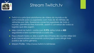 Stream Twitch.tv
 Twitch é a principal plataforma de vídeos do mundo e da
comunidade para os jogadores com mais de 45 milhões de
visitantes por mês. Queremos conectar jogadores de todo o
mundo, permitindo-lhes transmitir, assistir e conversar de todos os
lugares que eles jogam.
 Meu canal na twitch conta com 9,972 visitas totais e 420
seguidores e está aumentando a cada dia.
 Faço stream todos os dias a partir das 21horas de counter strike GO
e em breve estarei adicionando outros jogos para atingir mais
publico de outros gêneros.
 Stream Profile : http://www.twitch.tv/s0mbraa
 