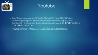 Youtube
 Sou Dono junto ao Jonatha da Chipart do canal DoisNoobss,
fazemos gameplays ,reviews e analises tanto de jogos como
hardware , o canal em 2 mês alcançou a marca de 8.768 inscritos e
110.332 visualizações.
 Youtube Profile : https://www.youtube.com/DoisNoobss
 