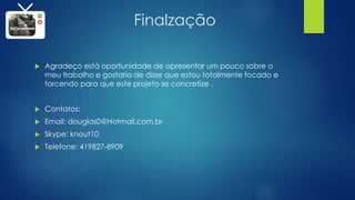 Finalzação
 Agradeço está oportunidade de apresentar um pouco sobre o
meu trabalho e gostaria de dizer que estou totalmente focado e
torcendo para que este projeto se concretize .
 Contatos:
 Email: douglas0@Hotmail.com.br
 Skype: knout10
 Telefone: 419827-8909
 