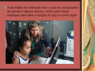 A atividade foi realizada com o uso do computador
da escola e alguns alunos, onde para iniciar
expliquei para eles a função do jogo e como jogar.
 