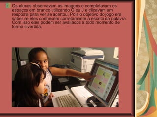 Os alunos observavam as imagens e completavam os
espaços em branco utilizando G ou J e clicavam em
resposta para ver se acertou, Pois o objetivo do jogo era
saber se eles conhecem corretamente a escrita da palavra.
Com isso eles podem ser avaliados a todo momento de
forma divertida.
 