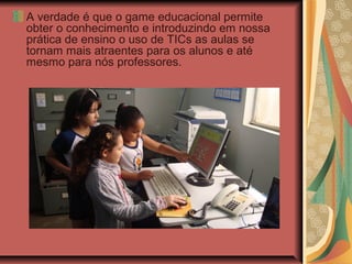 A verdade é que o game educacional permite
obter o conhecimento e introduzindo em nossa
prática de ensino o uso de TICs as aulas se
tornam mais atraentes para os alunos e até
mesmo para nós professores.
 
