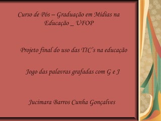 Projeto final do uso das TIC’s na educação
Jogo das palavras grafadas com G e J
Jucimara Barros Cunha Gonçalves
Curso de Pós – Graduação em Mídias na
Educação _ UFOP
 