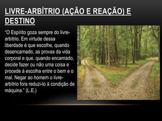 LIVRE-ARBÍTRIO (AÇÃO E REAÇÃO) E DESTINO“O Espírito goza sempre do livre-arbítrio. Em virtude dessaliberdade é que escolhe, quando desencarnado, as provas da vidacorporal e que, quando encarnado, decide fazer ou não uma coisa e procede à escolha entre o bem e o mal. Negar ao homem o livre-arbítrio fora reduzi-lo à condição de máquina.” (L.E.)