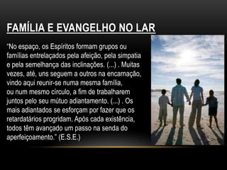 FAMÍLIA E EVANGELHO NO LAR“No espaço, os Espíritos formam grupos ou famílias entrelaçados pela afeição, pela simpatia e pela semelhança das inclinações. (...) . Muitas vezes, até, uns seguem a outros na encarnação, vindo aqui reunir-se numa mesma família,ou num mesmo círculo, a fim de trabalharem juntos pelo seu mútuo adiantamento. (...) . Os mais adiantados se esforçam por fazer que os retardatários progridam. Após cada existência, todos têm avançado um passo na senda do aperfeiçoamento.” (E.S.E.)