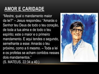 AMOR E CARIDADE“Mestre, qual o mandamento maiorda lei?” – Jesus respondeu: “Amarás o Senhor teu Deus de todo o teu coração, de toda a tua alma e de todo o teu espírito; este o maior e o primeiro mandamento. E aqui tendes o segundo, semelhante a esse: Amarás o teu próximo, como a ti mesmo. – Toda a lei e os profetas se acham contidos nesses dois mandamentos.”(S. MATEUS, 22:34 a 40.)