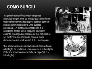COMO SURGIU“As primeiras manifestações inteligentes aconteceram por meio de mesas que se moviam e desferiam determinados golpes, batendo com um pé para assim responder a uma questão proposta,(...).A exatidão das respostas e a correlação destas com a pergunta causaram espanto. Interrogado a respeito de sua natureza, o ser misterioso que respondia daquela forma declarou que era um Espírito” (L.E. - Introdução)“Foi um desses seres invisíveis quem aconselhou a adaptação de um lápis a uma cesta ou a outro objeto. Colocada em cima de uma folha de papel” (L.E. - Introdução)