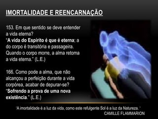 Imortalidade e reencarnação153. Em que sentido se deve entender a vida eterna?“A vida do Espírito é que é eterna; a do corpo é transitória e passageira. Quando o corpo morre, a alma retoma a vida eterna.” (L.E.)166. Como pode a alma, que não alcançou a perfeição durante a vida corpórea, acabar de depurar-se?“Sofrendo a prova de uma nova existência.” (L.E.) ‘A imortalidade é a luz da vida, como este refulgente Sol é a luz da Natureza. ‘CAMILLE FLAMMARION