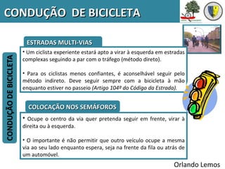 CONDUÇÃO DE BICICLETA

   ESTRADAS MULTI-VIAS
  • Um ciclista experiente estará apto a virar à esquerda em estradas
  complexas seguindo a par com o tráfego (método direto).

  • Para os ciclistas menos confiantes, é aconselhável seguir pelo
  método indireto. Deve seguir sempre com a bicicleta à mão
  enquanto estiver no passeio (Artigo 104º do Código da Estrada).


    COLOCAÇÃO NOS SEMÁFOROS
  • Ocupe o centro da via quer pretenda seguir em frente, virar à
  direita ou à esquerda.

  • O importante é não permitir que outro veículo ocupe a mesma
  via ao seu lado enquanto espera, seja na frente da fila ou atrás de
  um automóvel.
                                                                Orlando Lemos
 