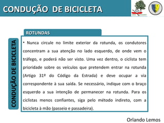 CONDUÇÃO DE BICICLETA

     ROTUNDAS
    • Nunca circule no limite exterior da rotunda, os condutores
    concentram a sua atenção no lado esquerdo, de onde vem o
    tráfego, e poderá não ser visto. Uma vez dentro, o ciclista tem
    prioridade sobre os veículos que pretendem entrar na rotunda
    (Artigo 31º do Código da Estrada) e deve ocupar a via
    correspondente à sua saída. Se necessário, indique com o braço
    esquerdo a sua intenção de permanecer na rotunda. Para os
    ciclistas menos confiantes, siga pelo método indireto, com a
    bicicleta à mão (passeio e passadeira).

                                                         Orlando Lemos
 