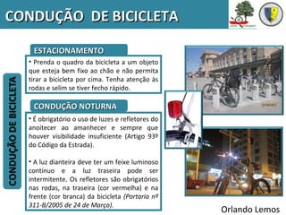 CONDUÇÃO DE BICICLETA

   ESTACIONAMENTO
  • Prenda o quadro da bicicleta a um objeto
  que esteja bem fixo ao chão e não permita
  tirar a bicicleta por cima. Tenha atenção às
  rodas e selim se tiver fecho rápido.

   CONDUÇÃO NOTURNA
  • É obrigatório o uso de luzes e refletores do
  anoitecer ao amanhecer e sempre que
  houver visibilidade insuficiente (Artigo 93º
  do Código da Estrada).

  • A luz dianteira deve ter um feixe luminoso
  contínuo e a luz traseira pode ser
  intermitente. Os refletores são obrigatórios
  nas rodas, na traseira (cor vermelha) e na
  frente (cor branca) da bicicleta (Portaria nº
  311-B/2005 de 24 de Março).
                                                   Orlando Lemos
 