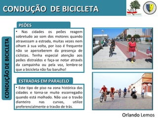 CONDUÇÃO DE BICICLETA
   PEÕES
  • Nas cidades os peões reagem
  sobretudo ao som dos motores quando
  atravessam a estrada, muitas vezes nem
  olham à sua volta, por isso é frequente
  não se aperceberem da presença de
  ciclistas. Tenha especial atenção aos
  peões distraídos e faça-se notar através
  da campainha ou pela voz, lembre-se
  que a bicicleta não faz barulho!


   ESTRADAS EM PARALELO
  • Este tipo de piso na zona histórica das
  cidades e torna-se muito escorregadio
  quando está molhado. Não use o travão
  dianteiro     nas      curvas,     utilize
  preferencialmente o travão de trás.

                                               Orlando Lemos
 