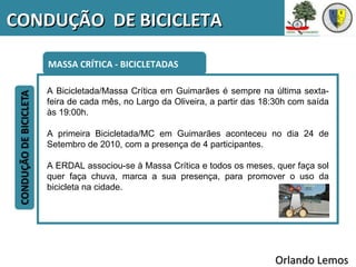 CONDUÇÃO DE BICICLETA

    MASSA CRÍTICA - BICICLETADAS

   A Bicicletada/Massa Crítica em Guimarães é sempre na última sexta-
   feira de cada mês, no Largo da Oliveira, a partir das 18:30h com saída
   às 19:00h.

   A primeira Bicicletada/MC em Guimarães aconteceu no dia 24 de
   Setembro de 2010, com a presença de 4 participantes.

   A ERDAL associou-se à Massa Crítica e todos os meses, quer faça sol
   quer faça chuva, marca a sua presença, para promover o uso da
   bicicleta na cidade.




                                                           Orlando Lemos
 