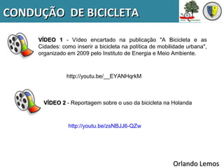 CONDUÇÃO DE BICICLETA

     VÍDEO 1 - Vídeo encartado na publicação "A Bicicleta e as
     Cidades: como inserir a bicicleta na política de mobilidade urbana",
     organizado em 2009 pelo Instituto de Energia e Meio Ambiente.



                http://youtu.be/__EYANHqrkM



       VÍDEO 2 - Reportagem sobre o uso da bicicleta na Holanda



                 http://youtu.be/zsNBJJ6-QZw




                                                           Orlando Lemos
 