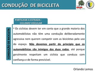 CONDUÇÃO DE BICICLETA

     PARTILHAR A ESTRADA :
        CICLISMO VEÍCULAR

    • Os ciclistas devem ter em conta que a grande maioria dos
    automobilistas não têm uma condução deliberadamente
    agressiva nem querem competir com as bicicletas pelo uso
    do espaço. Não devemos partir do princípio que os
    automobilistas são inimigos das duas rodas, até porque
    geralmente respeitam um ciclista que conduza com
    confiança e de forma previsível.


                                                    Orlando Lemos
 