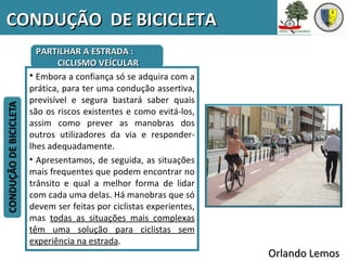 CONDUÇÃO DE BICICLETA
    PARTILHAR A ESTRADA :
          CICLISMO VEÍCULAR
  • Embora a confiança só se adquira com a
  prática, para ter uma condução assertiva,
  previsível e segura bastará saber quais
  são os riscos existentes e como evitá-los,
  assim como prever as manobras dos
  outros utilizadores da via e responder-
  lhes adequadamente.
  • Apresentamos, de seguida, as situações
  mais frequentes que podem encontrar no
  trânsito e qual a melhor forma de lidar
  com cada uma delas. Há manobras que só
  devem ser feitas por ciclistas experientes,
  mas todas as situações mais complexas
  têm uma solução para ciclistas sem
  experiência na estrada.
                                                Orlando Lemos
 