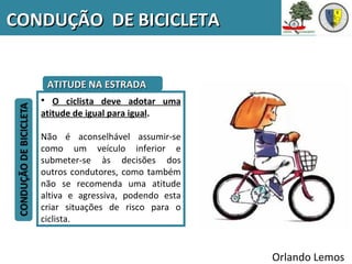 CONDUÇÃO DE BICICLETA


    ATITUDE NA ESTRADA
   • O ciclista deve adotar uma
   atitude de igual para igual.

   Não é aconselhável assumir-se
   como um veículo inferior e
   submeter-se às decisões dos
   outros condutores, como também
   não se recomenda uma atitude
   altiva e agressiva, podendo esta
   criar situações de risco para o
   ciclista.


                                      Orlando Lemos
 