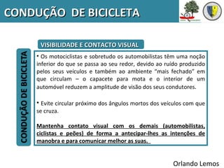 CONDUÇÃO DE BICICLETA

      VISIBILIDADE E CONTACTO VISUAL
     • Os motociclistas e sobretudo os automobilistas têm uma noção
     inferior do que se passa ao seu redor, devido ao ruído produzido
     pelos seus veículos e também ao ambiente “mais fechado” em
     que circulam – o capacete para mota e o interior de um
     automóvel reduzem a amplitude de visão dos seus condutores.

     • Evite circular próximo dos ângulos mortos dos veículos com que
     se cruza.

     Mantenha contato visual com os demais (automobilistas,
     ciclistas e peões) de forma a antecipar-lhes as intenções de
     manobra e para comunicar melhor as suas.


                                                        Orlando Lemos
 
