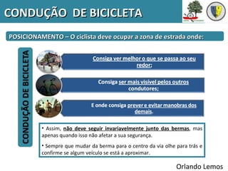 CONDUÇÃO DE BICICLETA
POSICIONAMENTO – O ciclista deve ocupar a zona de estrada onde:




          • Assim, não deve seguir invariavelmente junto das bermas, mas
          apenas quando isso não afetar a sua segurança.
          • Sempre que mudar da berma para o centro da via olhe para trás e
          confirme se algum veículo se está a aproximar.

                                                                Orlando Lemos
 