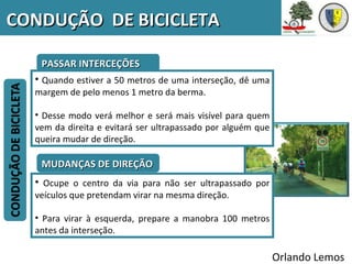 CONDUÇÃO DE BICICLETA

   PASSAR INTERCEÇÕES
  • Quando estiver a 50 metros de uma interseção, dê uma
  margem de pelo menos 1 metro da berma.

  • Desse modo verá melhor e será mais visível para quem
  vem da direita e evitará ser ultrapassado por alguém que
  queira mudar de direção.

   MUDANÇAS DE DIREÇÃO
  • Ocupe o centro da via para não ser ultrapassado por
  veículos que pretendam virar na mesma direção.

  • Para virar à esquerda, prepare a manobra 100 metros
  antes da interseção.

                                                             Orlando Lemos
 